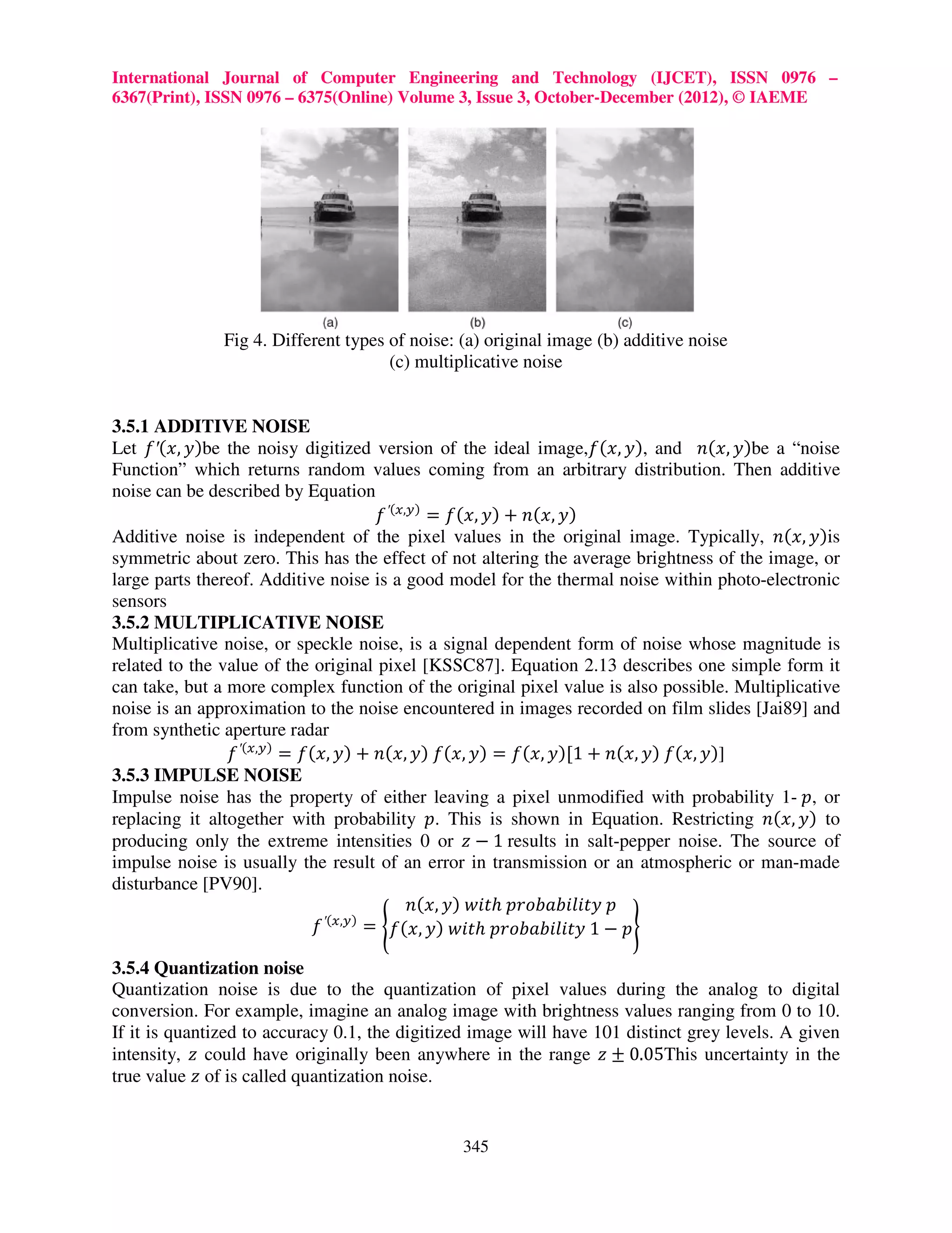 International Journal of Computer Engineering and Technology (IJCET), ISSN 0976 – 6367(Print), ISSN 0976 – 6375(Online) Volume 3, Issue 3, October-December (2012), © IAEME Fig 4. Different types of noise: (a) original image (b) additive noise (c) multiplicative noise 3.5.1 ADDITIVE NOISE Let ݂′(‫)ݕ ,ݔ‬be the noisy digitized version of the ideal image,݂(‫ ,)ݕ ,ݔ‬and ݊(‫)ݕ ,ݔ‬be a “noise Function” which returns random values coming from an arbitrary distribution. Then additive noise can be described by Equation ݂ ′(௫,௬) = ݂(‫)ݕ ,ݔ(݊ + )ݕ ,ݔ‬ Additive noise is independent of the pixel values in the original image. Typically, ݊(‫)ݕ ,ݔ‬is symmetric about zero. This has the effect of not altering the average brightness of the image, or large parts thereof. Additive noise is a good model for the thermal noise within photo-electronic sensors 3.5.2 MULTIPLICATIVE NOISE Multiplicative noise, or speckle noise, is a signal dependent form of noise whose magnitude is related to the value of the original pixel [KSSC87]. Equation 2.13 describes one simple form it can take, but a more complex function of the original pixel value is also possible. Multiplicative noise is an approximation to the noise encountered in images recorded on film slides [Jai89] and from synthetic aperture radar ݂ ′(௫,௬) = ݂(‫])ݕ ,ݔ(݂ )ݕ ,ݔ(݊ + 1[)ݕ ,ݔ(݂ = )ݕ ,ݔ(݂ )ݕ ,ݔ(݊ + )ݕ ,ݔ‬ 3.5.3 IMPULSE NOISE Impulse noise has the property of either leaving a pixel unmodified with probability 1- ‫ ,݌‬or replacing it altogether with probability ‫ .݌‬This is shown in Equation. Restricting ݊(‫ )ݕ ,ݔ‬to producing only the extreme intensities 0 or ‫ 1 − ݖ‬results in salt-pepper noise. The source of impulse noise is usually the result of an error in transmission or an atmospheric or man-made disturbance [PV90]. ݊(‫ݐ݅ݓ )ݕ ,ݔ‬ℎ ‫݌ ݕݐ݈ܾܾ݅݅ܽ݋ݎ݌‬ ݂ ′(௫,௬) = ൝݂(‫ݐ݅ݓ )ݕ ,ݔ‬ℎ ‫݌ − 1 ݕݐ݈ܾܾ݅݅ܽ݋ݎ݌‬ൡ 3.5.4 Quantization noise Quantization noise is due to the quantization of pixel values during the analog to digital conversion. For example, imagine an analog image with brightness values ranging from 0 to 10. If it is quantized to accuracy 0.1, the digitized image will have 101 distinct grey levels. A given intensity, ‫ ݖ‬could have originally been anywhere in the range ‫50.0 ± ݖ‬This uncertainty in the true value ‫ ݖ‬of is called quantization noise. 345 