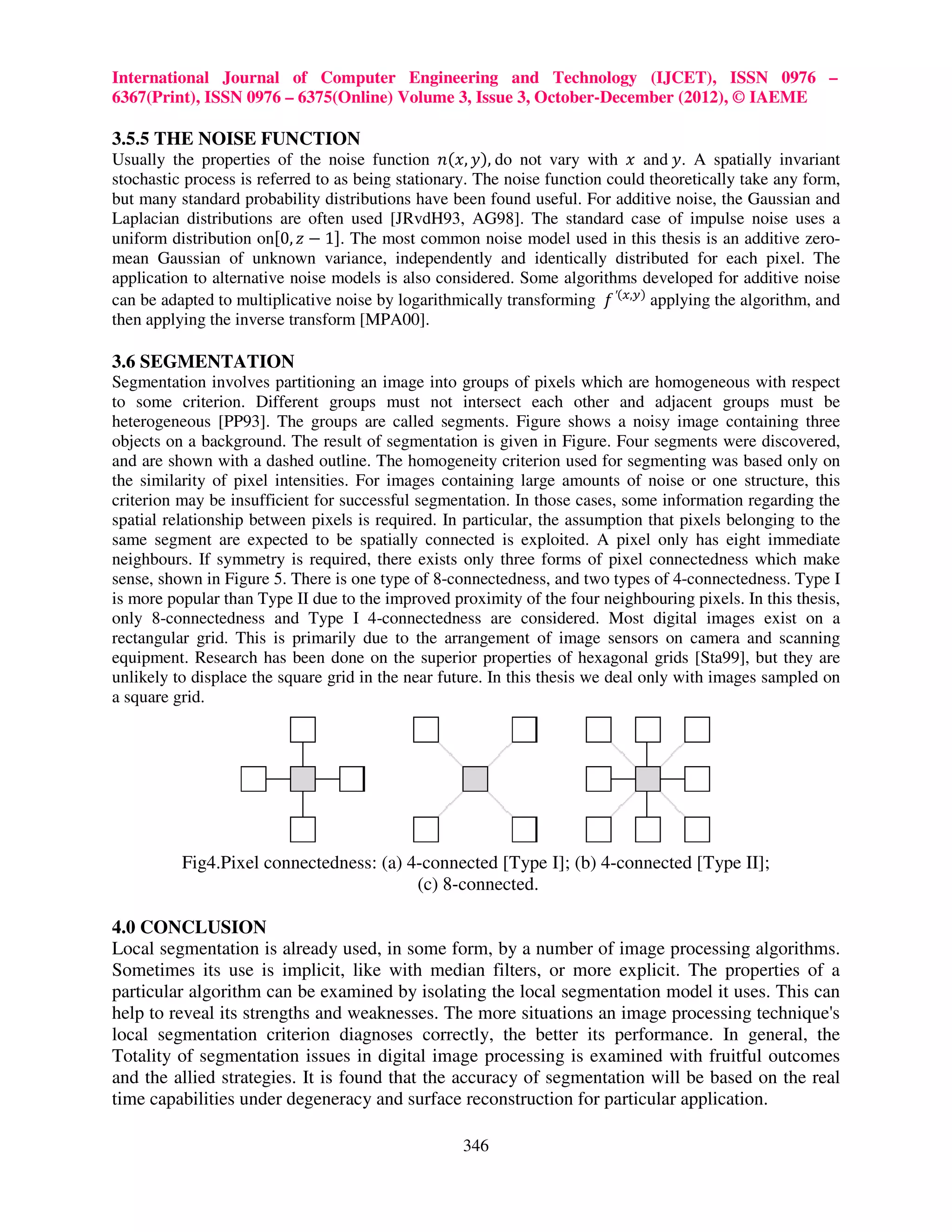 International Journal of Computer Engineering and Technology (IJCET), ISSN 0976 – 6367(Print), ISSN 0976 – 6375(Online) Volume 3, Issue 3, October-December (2012), © IAEME 3.5.5 THE NOISE FUNCTION Usually the properties of the noise function ݊(‫ ,)ݕ ,ݔ‬do not vary with ‫ ݔ‬and ‫ .ݕ‬A spatially invariant stochastic process is referred to as being stationary. The noise function could theoretically take any form, but many standard probability distributions have been found useful. For additive noise, the Gaussian and Laplacian distributions are often used [JRvdH93, AG98]. The standard case of impulse noise uses a uniform distribution on[0, ‫1 − ݖ‬ሿ. The most common noise model used in this thesis is an additive zero- mean Gaussian of unknown variance, independently and identically distributed for each pixel. The application to alternative noise models is also considered. Some algorithms developed for additive noise can be adapted to multiplicative noise by logarithmically transforming ݂ ′(௫,௬) applying the algorithm, and then applying the inverse transform [MPA00]. 3.6 SEGMENTATION Segmentation involves partitioning an image into groups of pixels which are homogeneous with respect to some criterion. Different groups must not intersect each other and adjacent groups must be heterogeneous [PP93]. The groups are called segments. Figure shows a noisy image containing three objects on a background. The result of segmentation is given in Figure. Four segments were discovered, and are shown with a dashed outline. The homogeneity criterion used for segmenting was based only on the similarity of pixel intensities. For images containing large amounts of noise or one structure, this criterion may be insufficient for successful segmentation. In those cases, some information regarding the spatial relationship between pixels is required. In particular, the assumption that pixels belonging to the same segment are expected to be spatially connected is exploited. A pixel only has eight immediate neighbours. If symmetry is required, there exists only three forms of pixel connectedness which make sense, shown in Figure 5. There is one type of 8-connectedness, and two types of 4-connectedness. Type I is more popular than Type II due to the improved proximity of the four neighbouring pixels. In this thesis, only 8-connectedness and Type I 4-connectedness are considered. Most digital images exist on a rectangular grid. This is primarily due to the arrangement of image sensors on camera and scanning equipment. Research has been done on the superior properties of hexagonal grids [Sta99], but they are unlikely to displace the square grid in the near future. In this thesis we deal only with images sampled on a square grid. Fig4.Pixel connectedness: (a) 4-connected [Type I]; (b) 4-connected [Type II]; (c) 8-connected. 4.0 CONCLUSION Local segmentation is already used, in some form, by a number of image processing algorithms. Sometimes its use is implicit, like with median filters, or more explicit. The properties of a particular algorithm can be examined by isolating the local segmentation model it uses. This can help to reveal its strengths and weaknesses. The more situations an image processing technique's local segmentation criterion diagnoses correctly, the better its performance. In general, the Totality of segmentation issues in digital image processing is examined with fruitful outcomes and the allied strategies. It is found that the accuracy of segmentation will be based on the real time capabilities under degeneracy and surface reconstruction for particular application. 346 