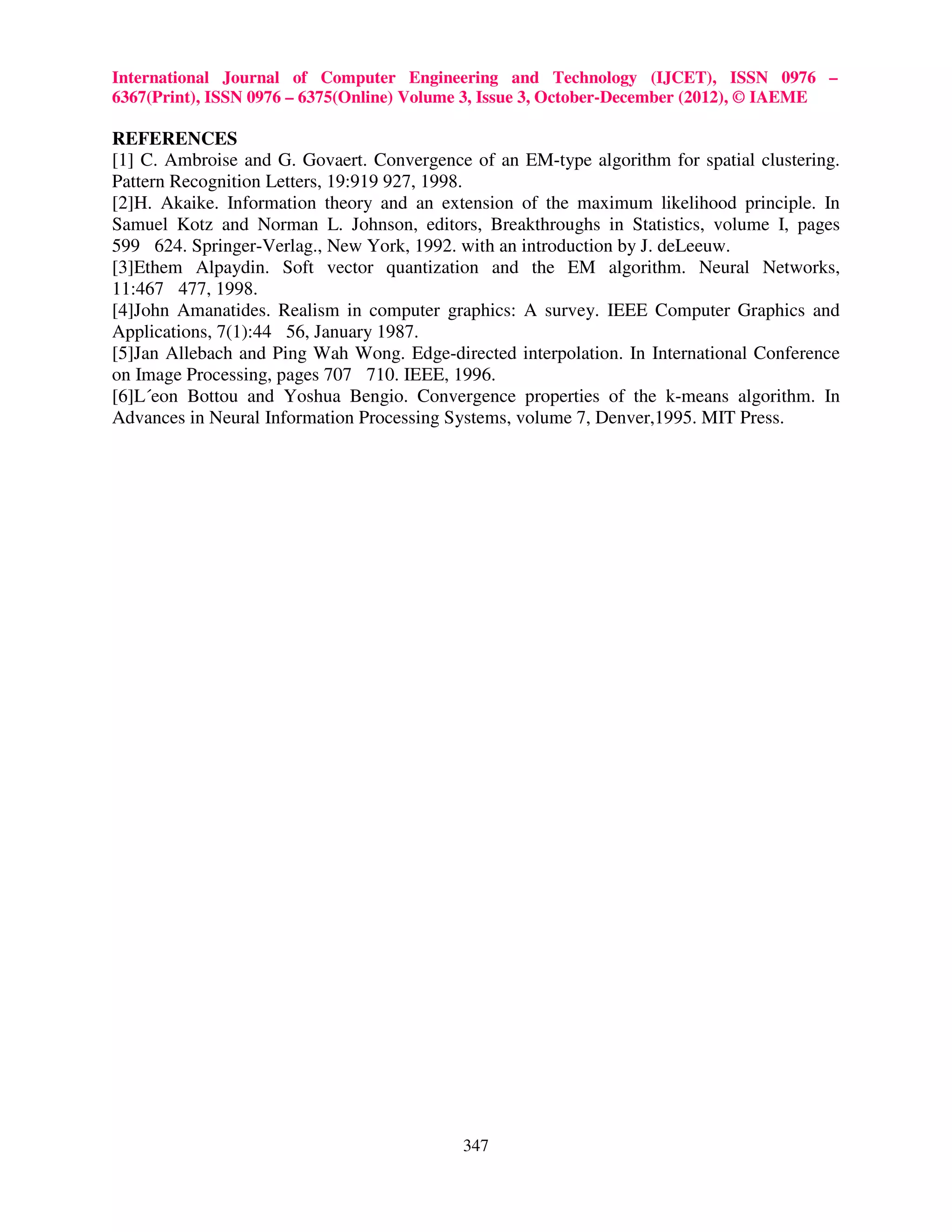 International Journal of Computer Engineering and Technology (IJCET), ISSN 0976 – 6367(Print), ISSN 0976 – 6375(Online) Volume 3, Issue 3, October-December (2012), © IAEME REFERENCES [1] C. Ambroise and G. Govaert. Convergence of an EM-type algorithm for spatial clustering. Pattern Recognition Letters, 19:919 927, 1998. [2]H. Akaike. Information theory and an extension of the maximum likelihood principle. In Samuel Kotz and Norman L. Johnson, editors, Breakthroughs in Statistics, volume I, pages 599 624. Springer-Verlag., New York, 1992. with an introduction by J. deLeeuw. [3]Ethem Alpaydin. Soft vector quantization and the EM algorithm. Neural Networks, 11:467 477, 1998. [4]John Amanatides. Realism in computer graphics: A survey. IEEE Computer Graphics and Applications, 7(1):44 56, January 1987. [5]Jan Allebach and Ping Wah Wong. Edge-directed interpolation. In International Conference on Image Processing, pages 707 710. IEEE, 1996. [6]L´eon Bottou and Yoshua Bengio. Convergence properties of the k-means algorithm. In Advances in Neural Information Processing Systems, volume 7, Denver,1995. MIT Press. 347 