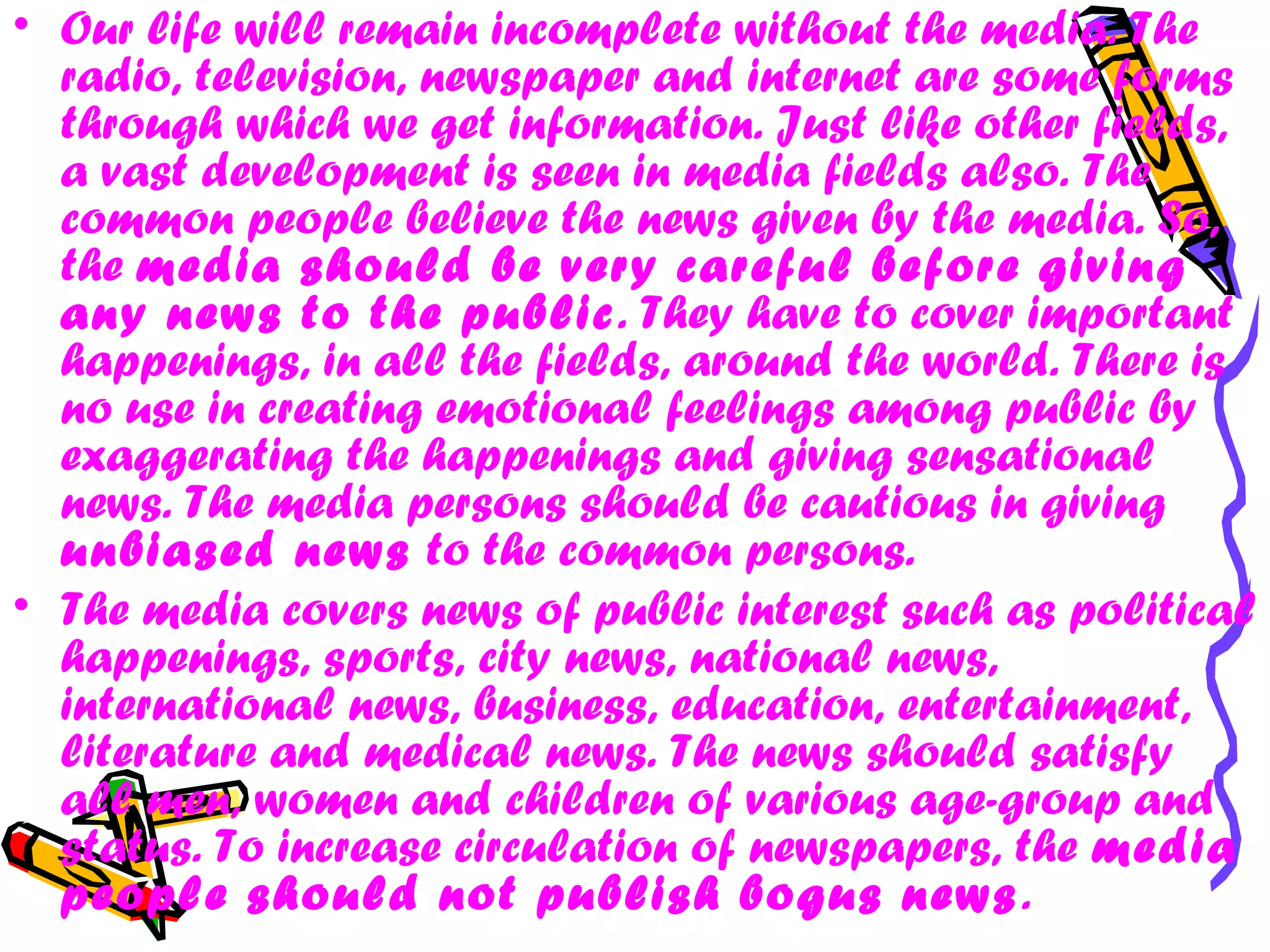 • Our life will remain incomplete without the media. The
radio, television, newspaper and internet are some forms
through which we get information. Just like other fields,
a vast development is seen in media fields also. The
common people believe the news given by the media. So,
the media should be very careful before giving
any news to the public. They have to cover important
happenings, in all the fields, around the world. There is
no use in creating emotional feelings among public by
exaggerating the happenings and giving sensational
news. The media persons should be cautious in giving
unbiased news to the common persons.
• The media covers news of public interest such as political
happenings, sports, city news, national news,
international news, business, education, entertainment,
literature and medical news. The news should satisfy
all men, women and children of various age-group and
status. To increase circulation of newspapers, the media
people should not publish bogus news.
 