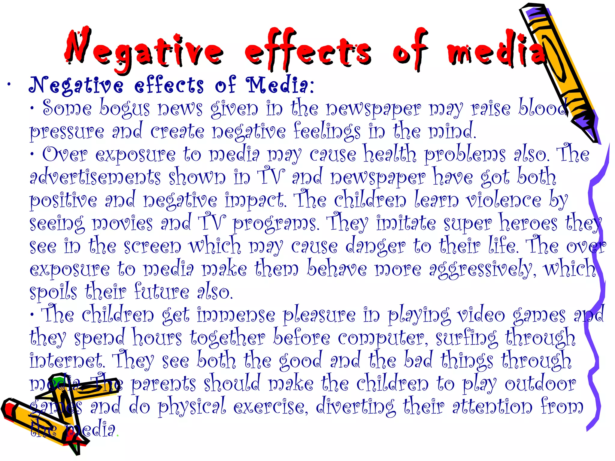 Negative effects of mediaNegative effects of media
• Negative effects of Media:
• Some bogus news given in the newspaper may raise blood
pressure and create negative feelings in the mind.
• Over exposure to media may cause health problems also. The
advertisements shown in TV and newspaper have got both
positive and negative impact. The children learn violence by
seeing movies and TV programs. They imitate super heroes they
see in the screen which may cause danger to their life. The over
exposure to media make them behave more aggressively, which
spoils their future also.
• The children get immense pleasure in playing video games and
they spend hours together before computer, surfing through
internet. They see both the good and the bad things through
media. The parents should make the children to play outdoor
games and do physical exercise, diverting their attention from
the media.
 