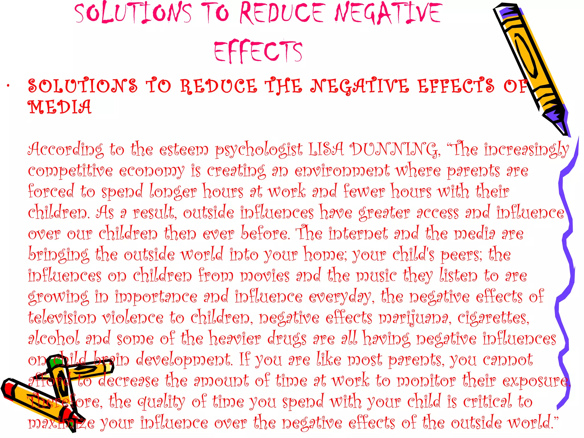 SOLUTIONS TO REDUCE NEGATIVE
EFFECTS
• SOLUTIONS TO REDUCE THE NEGATIVE EFFECTS OF
MEDIA
According to the esteem psychologist LISA DUNNING, “The increasingly
competitive economy is creating an environment where parents are
forced to spend longer hours at work and fewer hours with their
children. As a result, outside influences have greater access and influence
over our children then ever before. The internet and the media are
bringing the outside world into your home; your child's peers; the
influences on children from movies and the music they listen to are
growing in importance and influence everyday, the negative effects of
television violence to children, negative effects marijuana, cigarettes,
alcohol and some of the heavier drugs are all having negative influences
on child brain development. If you are like most parents, you cannot
afford to decrease the amount of time at work to monitor their exposure.
Therefore, the quality of time you spend with your child is critical to
maximize your influence over the negative effects of the outside world.”
 