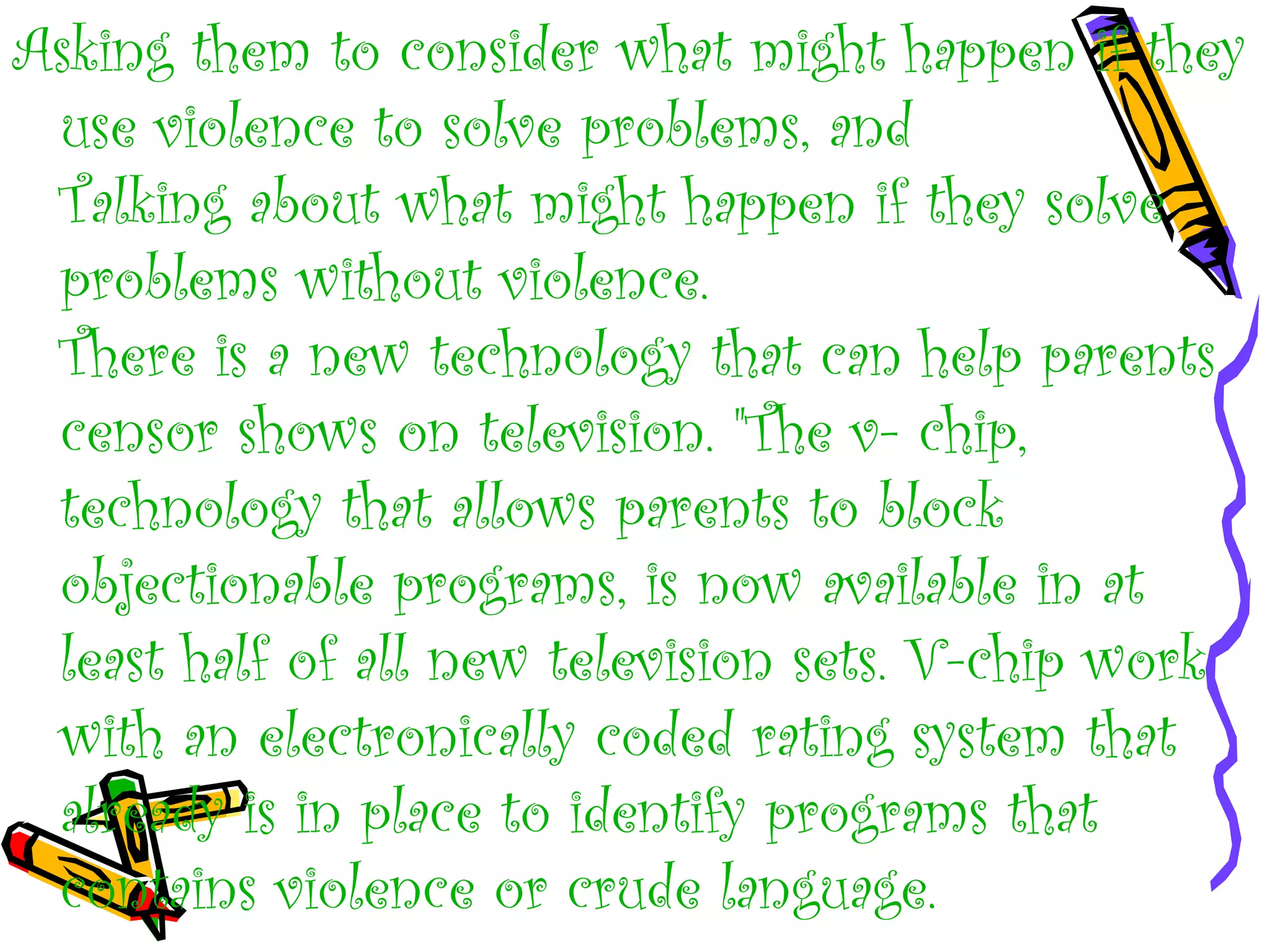 Asking them to consider what might happen if they
use violence to solve problems, and
Talking about what might happen if they solve
problems without violence.
There is a new technology that can help parents
censor shows on television. "The v- chip,
technology that allows parents to block
objectionable programs, is now available in at
least half of all new television sets. V-chip work
with an electronically coded rating system that
already is in place to identify programs that
contains violence or crude language.
 