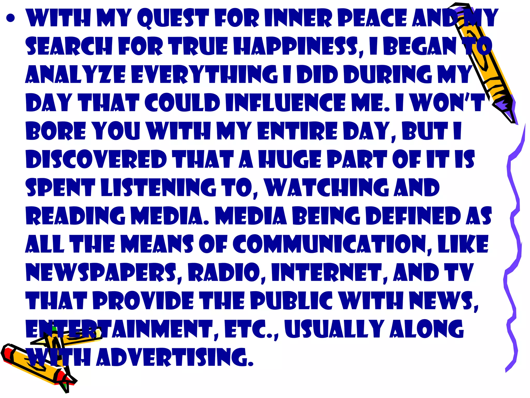• With my quest for inner peace and my
search for true happiness, I began to
analyze everything I did during my
day that could influence me. I won’t
bore you with my entire day, but I
discovered that a huge part of it is
spent listening to, watching and
reading media. Media being defined as
all the means of communication, like
newspapers, radio, internet, and TV
that provide the public with news,
entertainment, etc., usually along
with advertising.
 