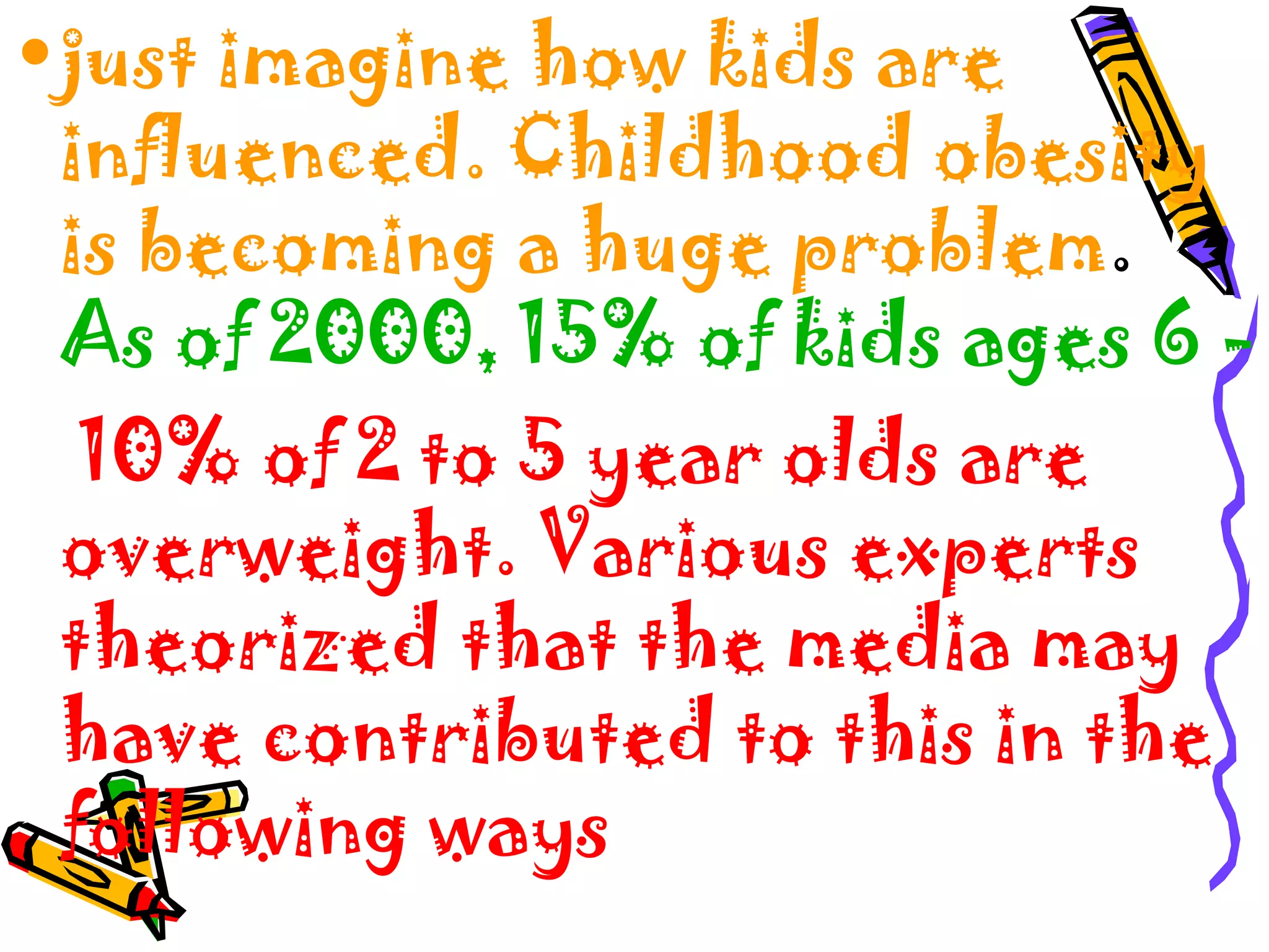 •just imagine how kids are
influenced. Childhood obesity
is becoming a huge problem.
As of 2000, 15% of kids ages 6 -
10% of 2 to 5 year olds are
overweight. Various experts
theorized that the media may
have contributed to this in the
following ways
 
