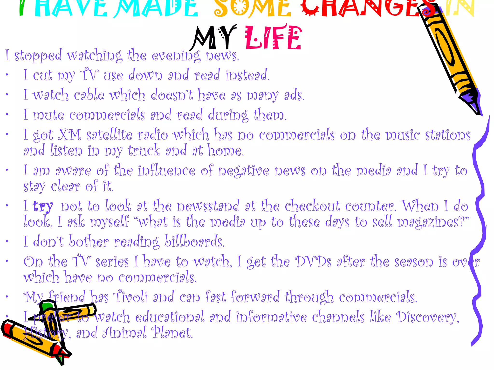 I HAVE MADE SOME CHANGES IN
MY LIFEI stopped watching the evening news.
• I cut my TV use down and read instead.
• I watch cable which doesn’t have as many ads.
• I mute commercials and read during them.
• I got XM satellite radio which has no commercials on the music stations
and listen in my truck and at home.
• I am aware of the influence of negative news on the media and I try to
stay clear of it.
• I try not to look at the newsstand at the checkout counter. When I do
look, I ask myself “what is the media up to these days to sell magazines?”
• I don’t bother reading billboards.
• On the TV series I have to watch, I get the DVDs after the season is over
which have no commercials.
• My friend has Tivoli and can fast forward through commercials.
• I prefer to watch educational and informative channels like Discovery,
History, and Animal Planet.
 