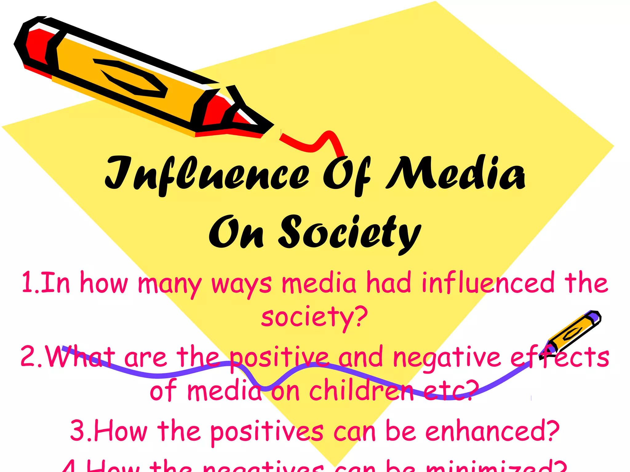 Influence Of Media
On Society
1.In how many ways media had influenced the
society?
2.What are the positive and negative effects
of media on children etc?
3.How the positives can be enhanced?
 