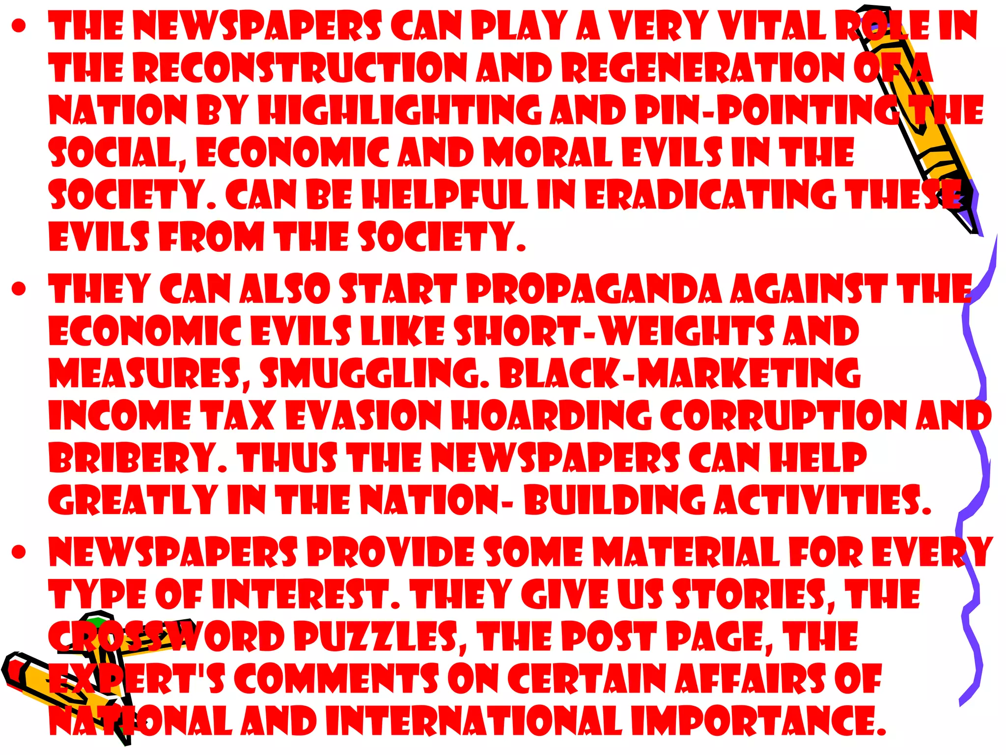 • The newspapers can play a very vital role in
the reconstruction and regeneration of a
nation by highlighting and pin-pointing the
social, economic and moral evils in the
society. Can be helpful in eradicating these
evils from the society.
• They can also start propaganda against the
economic evils like short-weights and
measures, smuggling. Black-marketing
income tax evasion hoarding corruption and
bribery. THUS the newspapers can help
greatly in the nation- building activities.
• Newspapers provide some material for every
type of interest. They give us stories, the
crossword puzzles, the post page, the
expert's comments on certain affairs of
national and international importance.
 