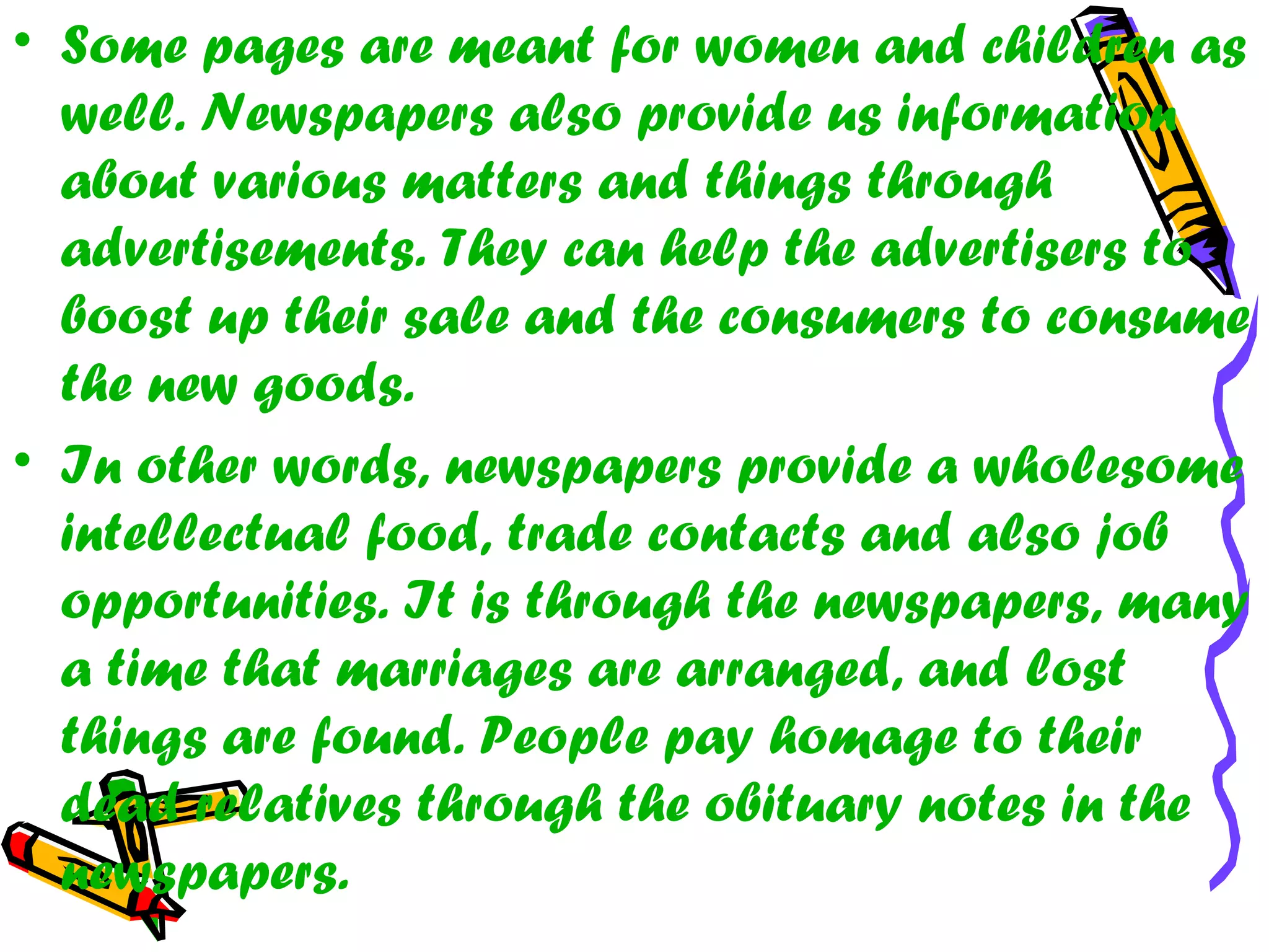 • Some pages are meant for women and children as
well. Newspapers also provide us information
about various matters and things through
advertisements. They can help the advertisers to
boost up their sale and the consumers to consume
the new goods.
• In other words, newspapers provide a wholesome
intellectual food, trade contacts and also job
opportunities. It is through the newspapers, many
a time that marriages are arranged, and lost
things are found. People pay homage to their
dead relatives through the obituary notes in the
newspapers.
 