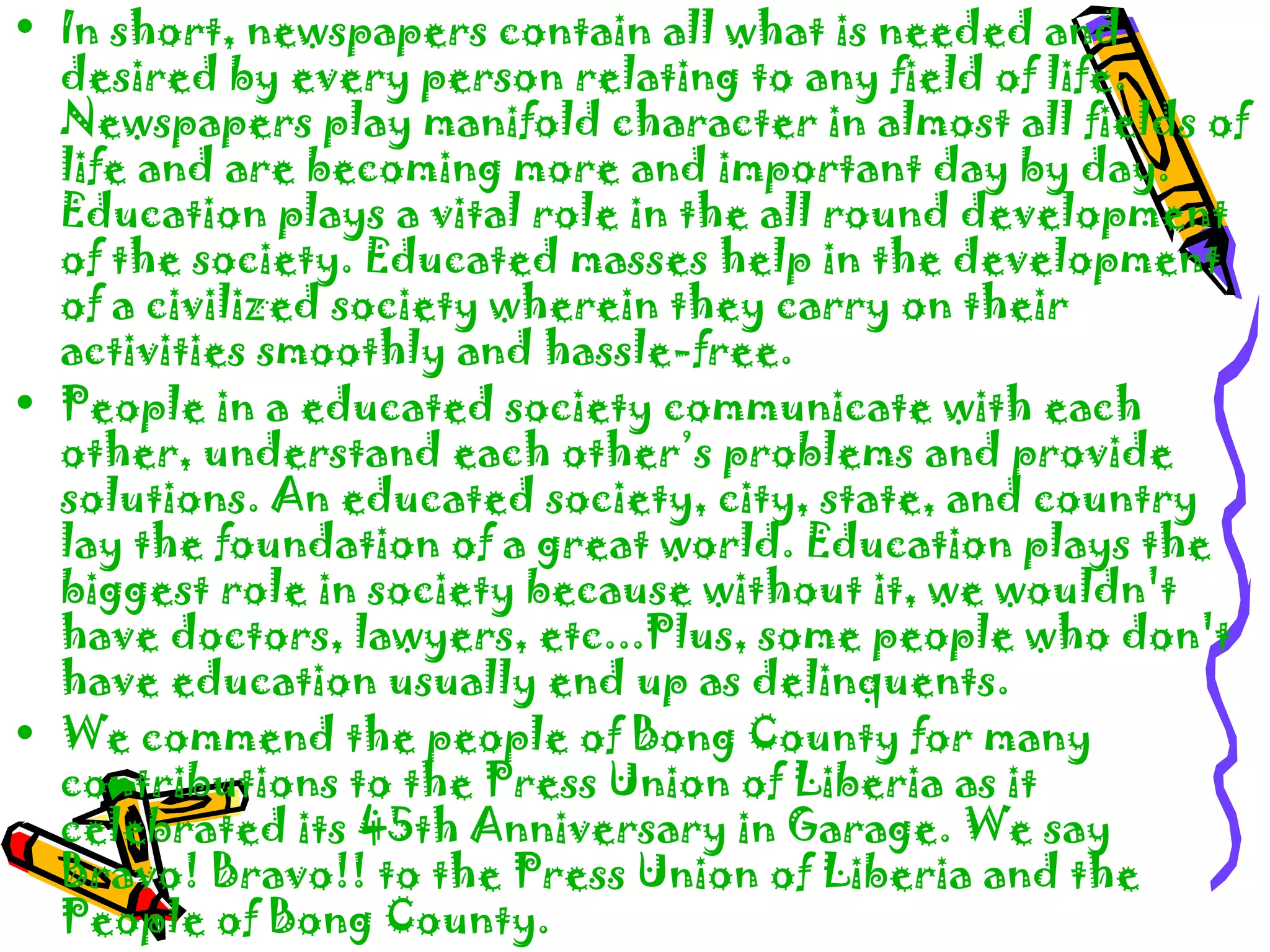 • In short, newspapers contain all what is needed and
desired by every person relating to any field of life.
Newspapers play manifold character in almost all fields of
life and are becoming more and important day by day.
Education plays a vital role in the all round development
of the society. Educated masses help in the development
of a civilized society wherein they carry on their
activities smoothly and hassle-free.
• People in a educated society communicate with each
other, understand each other’s problems and provide
solutions. An educated society, city, state, and country
lay the foundation of a great world. Education plays the
biggest role in society because without it, we wouldn't
have doctors, lawyers, etc...Plus, some people who don't
have education usually end up as delinquents.
• We commend the people of Bong County for many
contributions to the Press Union of Liberia as it
celebrated its 45th Anniversary in Garage. We say
Bravo! Bravo!! to the Press Union of Liberia and the
People of Bong County.
 