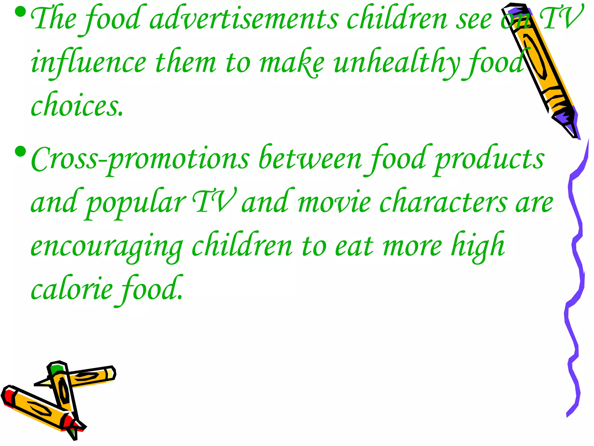 •The food advertisements children see on TV
influence them to make unhealthy food
choices.
•Cross-promotions between food products
and popular TV and movie characters are
encouraging children to eat more high
calorie food.
 