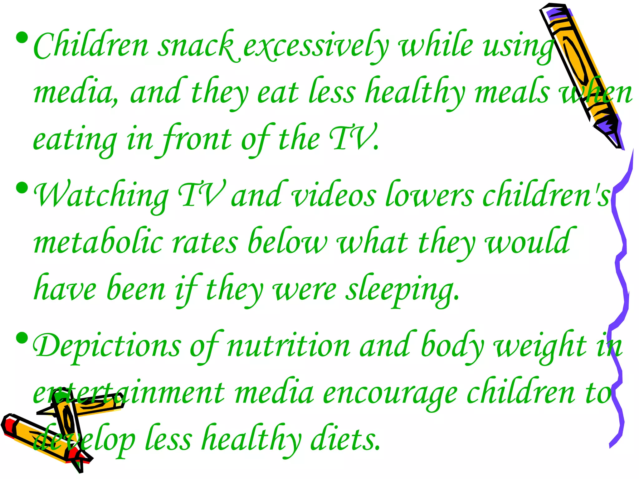 •Children snack excessively while using
media, and they eat less healthy meals when
eating in front of the TV.
•Watching TV and videos lowers children's
metabolic rates below what they would
have been if they were sleeping.
•Depictions of nutrition and body weight in
entertainment media encourage children to
develop less healthy diets.
 