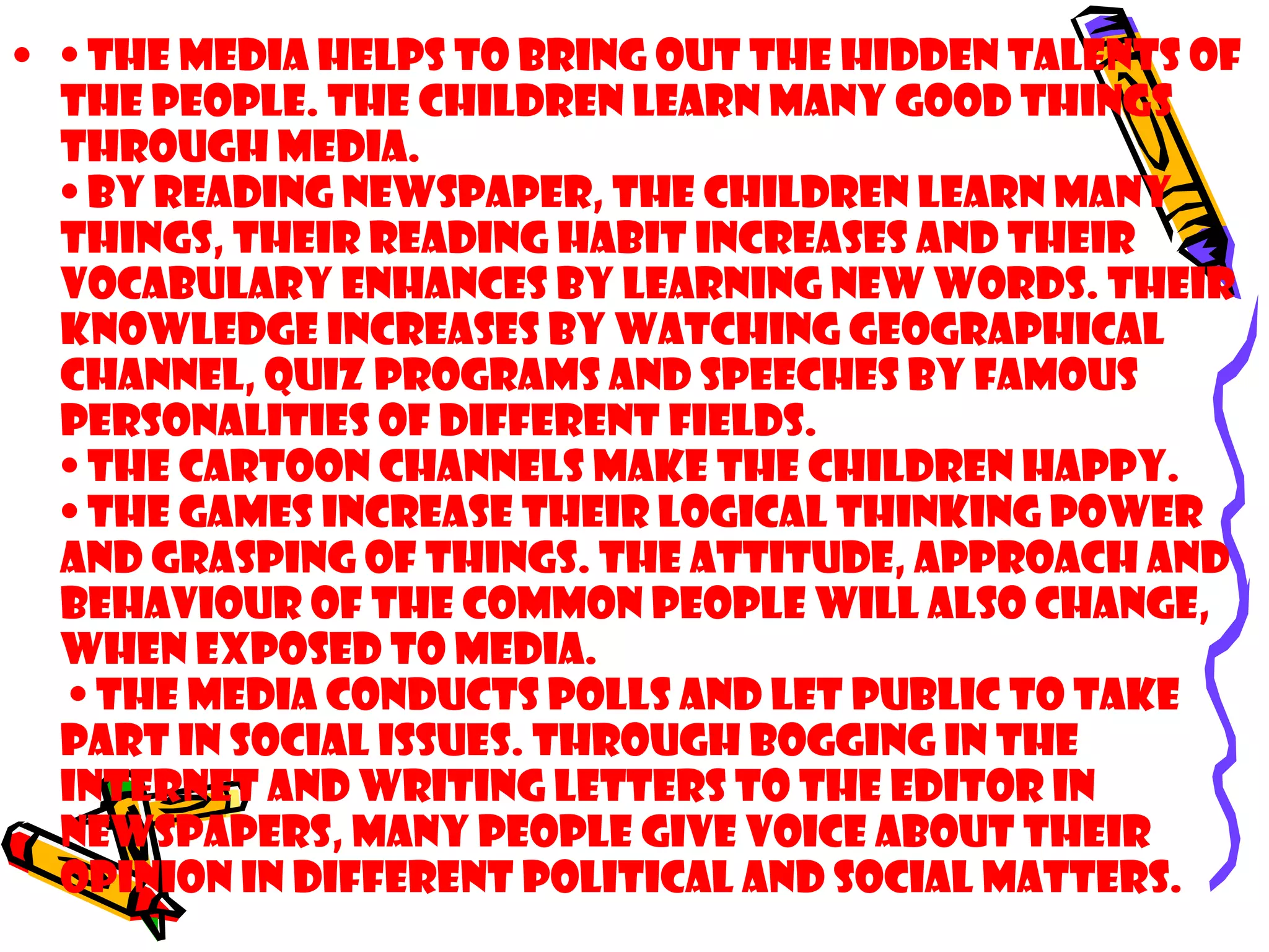 • • The media helps to bring out the hidden talents of
the people. The children learn many good things
through media.
• By reading newspaper, the children learn many
things, their reading habit increases and their
vocabulary enhances by learning new words. Their
knowledge increases by watching geographical
channel, quiz programs and speeches by famous
personalities of different fields.
• The cartoon channels make the children happy.
• The games increase their logical thinking power
and grasping of things. The attitude, approach and
behaviour of the common people will also change,
when exposed to media.
• The media conducts polls and let public to take
part in social issues. Through bogging in the
internet and writing letters to the editor in
newspapers, many people give voice about their
opinion in different political and social matters.
 