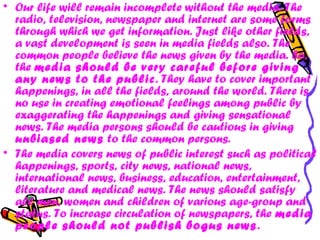 • Our life will remain incomplete without the media. The
radio, television, newspaper and internet are some forms
through which we get information. Just like other fields,
a vast development is seen in media fields also. The
common people believe the news given by the media. So,
the media should be very careful before giving
any news to the public. They have to cover important
happenings, in all the fields, around the world. There is
no use in creating emotional feelings among public by
exaggerating the happenings and giving sensational
news. The media persons should be cautious in giving
unbiased news to the common persons.
• The media covers news of public interest such as political
happenings, sports, city news, national news,
international news, business, education, entertainment,
literature and medical news. The news should satisfy
all men, women and children of various age-group and
status. To increase circulation of newspapers, the media
people should not publish bogus news.
 