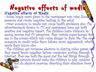 Negative effects of mediaNegative effects of media
• Negative effects of Media:
• Some bogus news given in the newspaper may raise blood
pressure and create negative feelings in the mind.
• Over exposure to media may cause health problems also. The
advertisements shown in TV and newspaper have got both
positive and negative impact. The children learn violence by
seeing movies and TV programs. They imitate super heroes they
see in the screen which may cause danger to their life. The over
exposure to media make them behave more aggressively, which
spoils their future also.
• The children get immense pleasure in playing video games and
they spend hours together before computer, surfing through
internet. They see both the good and the bad things through
media. The parents should make the children to play outdoor
games and do physical exercise, diverting their attention from
the media.
 