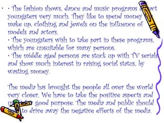 • • The fashion shows, dance and music programs attract
youngsters very much. They like to spend money for
make up, clothing and jewels on the influence of
models and actors.
• The youngsters wish to take part in these programs,
which are unsuitable for many persons.
• The middle aged persons are stuck up with TV serials
and show much interest in raising social status, by
wasting money.
The media has brought the people all over the world
very closer. We have to take the positive aspects and
use it for good purpose. The media and public should
help to drive away the negative effects of the media.
 