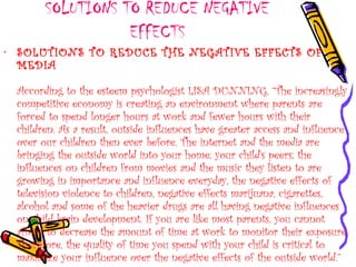 SOLUTIONS TO REDUCE NEGATIVE
EFFECTS
• SOLUTIONS TO REDUCE THE NEGATIVE EFFECTS OF
MEDIA
According to the esteem psychologist LISA DUNNING, “The increasingly
competitive economy is creating an environment where parents are
forced to spend longer hours at work and fewer hours with their
children. As a result, outside influences have greater access and influence
over our children then ever before. The internet and the media are
bringing the outside world into your home; your child's peers; the
influences on children from movies and the music they listen to are
growing in importance and influence everyday, the negative effects of
television violence to children, negative effects marijuana, cigarettes,
alcohol and some of the heavier drugs are all having negative influences
on child brain development. If you are like most parents, you cannot
afford to decrease the amount of time at work to monitor their exposure.
Therefore, the quality of time you spend with your child is critical to
maximize your influence over the negative effects of the outside world.”
 