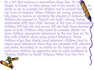 • It's a fact that violence is everywhere these days. It's on the
streets, in homes, in video games, and in the movies. It is up to
adults to set an example for children and to protect them from
any form of violence. When children are young, parents can
take steps to reduce or minimize the amount of violence their
children are exposed to. Parents can build a strong, loving,
relationship with their child. Because of this type of relationship,
children will feel safe and secure. It'll also help them develop a
sense of trust. Children often learn by example. Adults can
show children appropriate behaviours by the way they act. Be
firm with children about using violent behaviour. Praise
children when they display good behaviour. Children tend to
repeat good behaviours when they are rewarded with attention
and praise. According to an article on the Internet, you can
teach your children no aggressive ways to solve problems by
("Raising Children to Resist Violence: What You Can Do"):
 