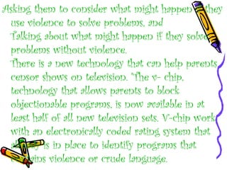Asking them to consider what might happen if they
use violence to solve problems, and
Talking about what might happen if they solve
problems without violence.
There is a new technology that can help parents
censor shows on television. "The v- chip,
technology that allows parents to block
objectionable programs, is now available in at
least half of all new television sets. V-chip work
with an electronically coded rating system that
already is in place to identify programs that
contains violence or crude language.
 