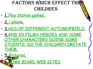 FACTORS WHICH EFFECT THE
CHILDREN
• 1. Play station games
• 2. i phone
• 3.ADS OF DIFFERENT AUTOMOPBIELS,
• 4.AND IN FILMS HEROES AND SOME
OTHER CHARACTERS DOING SOME
STUENTS .SO,THE CHILDREN IMITATE
THEM.
• 5. Pictures
• 6.SOME BIARD WEB SITES
 