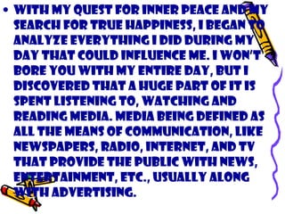 • With my quest for inner peace and my
search for true happiness, I began to
analyze everything I did during my
day that could influence me. I won’t
bore you with my entire day, but I
discovered that a huge part of it is
spent listening to, watching and
reading media. Media being defined as
all the means of communication, like
newspapers, radio, internet, and TV
that provide the public with news,
entertainment, etc., usually along
with advertising.
 