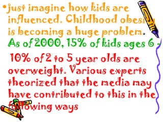 •just imagine how kids are
influenced. Childhood obesity
is becoming a huge problem.
As of 2000, 15% of kids ages 6 -
10% of 2 to 5 year olds are
overweight. Various experts
theorized that the media may
have contributed to this in the
following ways
 