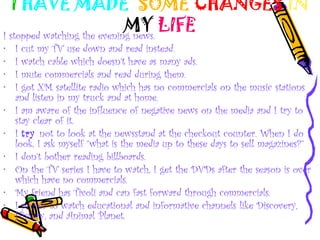 I HAVE MADE SOME CHANGES IN
MY LIFEI stopped watching the evening news.
• I cut my TV use down and read instead.
• I watch cable which doesn’t have as many ads.
• I mute commercials and read during them.
• I got XM satellite radio which has no commercials on the music stations
and listen in my truck and at home.
• I am aware of the influence of negative news on the media and I try to
stay clear of it.
• I try not to look at the newsstand at the checkout counter. When I do
look, I ask myself “what is the media up to these days to sell magazines?”
• I don’t bother reading billboards.
• On the TV series I have to watch, I get the DVDs after the season is over
which have no commercials.
• My friend has Tivoli and can fast forward through commercials.
• I prefer to watch educational and informative channels like Discovery,
History, and Animal Planet.
 