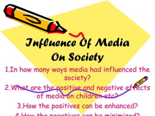 Influence Of Media
On Society
1.In how many ways media had influenced the
society?
2.What are the positive and negative effects
of media on children etc?
3.How the positives can be enhanced?
 