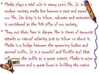 • Media plays a vital role in every one's life. In today's
modern society media has become a part and parcel of
our life. Its duty is to inform, educate and entertain. It
is considered as the 4th pillar of our society.
• They put their lives in danger like in times of terrorist
attacks or natural calamity just to inform us about it.
Media is a bridge between the governing bodies and
general public. It is a powerful and flexible tool that
influences the public to a great extent. Media is voice of
the voiceless and a great force in building the nation
 