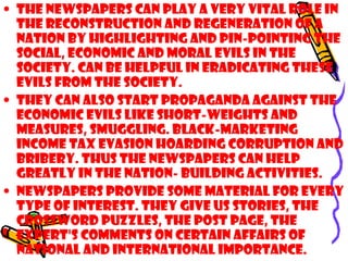 • The newspapers can play a very vital role in
the reconstruction and regeneration of a
nation by highlighting and pin-pointing the
social, economic and moral evils in the
society. Can be helpful in eradicating these
evils from the society.
• They can also start propaganda against the
economic evils like short-weights and
measures, smuggling. Black-marketing
income tax evasion hoarding corruption and
bribery. THUS the newspapers can help
greatly in the nation- building activities.
• Newspapers provide some material for every
type of interest. They give us stories, the
crossword puzzles, the post page, the
expert's comments on certain affairs of
national and international importance.
 