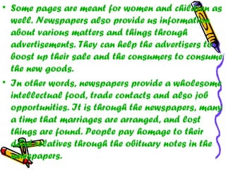• Some pages are meant for women and children as
well. Newspapers also provide us information
about various matters and things through
advertisements. They can help the advertisers to
boost up their sale and the consumers to consume
the new goods.
• In other words, newspapers provide a wholesome
intellectual food, trade contacts and also job
opportunities. It is through the newspapers, many
a time that marriages are arranged, and lost
things are found. People pay homage to their
dead relatives through the obituary notes in the
newspapers.
 