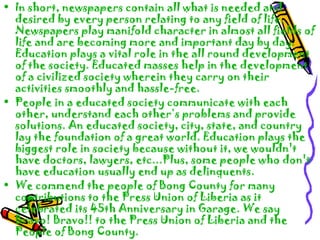 • In short, newspapers contain all what is needed and
desired by every person relating to any field of life.
Newspapers play manifold character in almost all fields of
life and are becoming more and important day by day.
Education plays a vital role in the all round development
of the society. Educated masses help in the development
of a civilized society wherein they carry on their
activities smoothly and hassle-free.
• People in a educated society communicate with each
other, understand each other’s problems and provide
solutions. An educated society, city, state, and country
lay the foundation of a great world. Education plays the
biggest role in society because without it, we wouldn't
have doctors, lawyers, etc...Plus, some people who don't
have education usually end up as delinquents.
• We commend the people of Bong County for many
contributions to the Press Union of Liberia as it
celebrated its 45th Anniversary in Garage. We say
Bravo! Bravo!! to the Press Union of Liberia and the
People of Bong County.
 