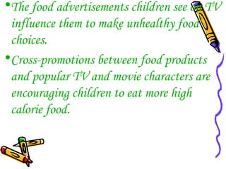 •The food advertisements children see on TV
influence them to make unhealthy food
choices.
•Cross-promotions between food products
and popular TV and movie characters are
encouraging children to eat more high
calorie food.
 