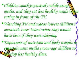 •Children snack excessively while using
media, and they eat less healthy meals when
eating in front of the TV.
•Watching TV and videos lowers children's
metabolic rates below what they would
have been if they were sleeping.
•Depictions of nutrition and body weight in
entertainment media encourage children to
develop less healthy diets.
 