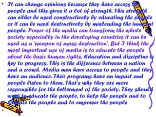 • It can change opinions because they have access to
people and this gives it a lot of strength. This strength
can either be used constructively by educating the people
or it can be used destructively by misleading the innocent
people. Power of the media can transform the whole
society especially in the developing countries it can be
used as a 'weapon of mass destruction'. But I think the
most important use of media is to educate the people
about the basic human rights. Education and discipline is
key to progress. This is the difference between a nation
and a crowd. Media men have access to people and they
have an audience. Their programs have an impact and
people listen to them. That's why they are more
responsible for the betterment of the society. They should
work to educate the people, to help the people and to
liberate the people and to empower the people
•  
 
