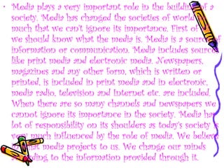 • Media plays a very important role in the building of a
society. Media has changed the societies of world so
much that we can't ignore its importance. First of all
we should know what the media is. Media is a source of
information or communication. Media includes sources
like print media and electronic media. Newspapers,
magazines and any other form, which is written or
printed, is included in print media and in electronic,
media radio, television and Internet etc. are included.
When there are so many channels and newspapers we
cannot ignore its importance in the society. Media has
lot of responsibility on its shoulders as today's society is
very much influenced by the role of media. We believe
in what media projects to us. We change our minds
according to the information provided through it.
 