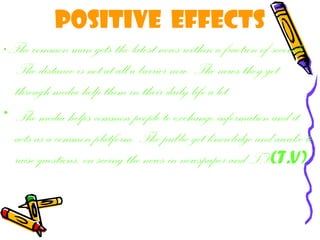 Positive effects
• The common man gets the latest news within a fraction of seconds.
The distance is not at all a barrier now. The news they get
through media help them in their daily life a lot.
• The media helps common people to exchange information and it
acts as a common platform. The public get knowledge and awake to
raise questions, on seeing the news in newspaper and T.V(T.V)
 
