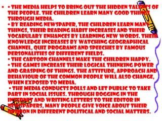 • • The media helps to bring out the hidden talents of
the people. The children learn many good things
through media.
• By reading newspaper, the children learn many
things, their reading habit increases and their
vocabulary enhances by learning new words. Their
knowledge increases by watching geographical
channel, quiz programs and speeches by famous
personalities of different fields.
• The cartoon channels make the children happy.
• The games increase their logical thinking power
and grasping of things. The attitude, approach and
behaviour of the common people will also change,
when exposed to media.
• The media conducts polls and let public to take
part in social issues. Through bogging in the
internet and writing letters to the editor in
newspapers, many people give voice about their
opinion in different political and social matters.
 