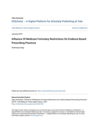 Yale University
Yale University
EliScholar – A Digital Platform for Scholarly Publishing at Yale
EliScholar – A Digital Platform for Scholarly Publishing at Yale
Yale Medicine Thesis Digital Library School of Medicine
January 2019
Influence Of Medicare Formulary Restrictions On Evidence-Based
Influence Of Medicare Formulary Restrictions On Evidence-Based
Prescribing Practices
Prescribing Practices
Aishwarya Vijay
Follow this and additional works at: https://elischolar.library.yale.edu/ymtdl
Recommended Citation
Recommended Citation
Vijay, Aishwarya, "Influence Of Medicare Formulary Restrictions On Evidence-Based Prescribing Practices"
(2019). Yale Medicine Thesis Digital Library. 3961.
https://elischolar.library.yale.edu/ymtdl/3961
This Open Access Thesis is brought to you for free and open access by the School of Medicine at EliScholar – A
Digital Platform for Scholarly Publishing at Yale. It has been accepted for inclusion in Yale Medicine Thesis Digital
Library by an authorized administrator of EliScholar – A Digital Platform for Scholarly Publishing at Yale. For more
information, please contact elischolar@yale.edu.
 