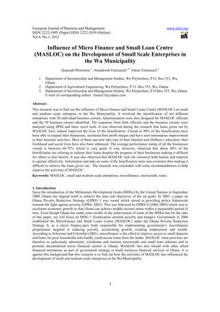 European Journal of Business and Management                                                   www.iiste.org
ISSN 2222-1905 (Paper) ISSN 2222-2839 (Online)
Vol 4, No.1, 2012

    Influence of Micro Finance and Small Loan Centre
 (MASLOC) on the Development of Small Scale Enterprises in
                   the Wa Municipality
                    Quansah Philomina 1, Amankwah Emmanuel 2* Aikins Emmanuel 3

    1.   Department of Secretaryship and Management Studies, Wa Polytechnic, P.O. Box 553, Wa,
         Ghana
    2.   Department of Agricultural Engineering, Wa Polytechnic, P. O. Box 553, Wa, Ghana
    3.   Department of Secretaryship and Management Studies, Wa Polytechnic, P.O.Box 553, Wa, Ghana
         E-mail of corresponding author: trustee7a@yahoo.com

Abstract:
This research was to find out the influence of Micro finance and Small Loans Centre (MASLOC) on small
and medium scale enterprise in the Wa Municipality. It involved the identification of ten different
enterprises with 50 individual business owners. Questionnaires were also designed for MASLOC officials
and the 50 business owners identified. The responses from both officials and the business owners were
analysed using SPSS and basic excel tools. It was observed during the research that loans given out by
MASLOC have indeed improved the lives of the beneficiaries. Closed to 80% of the beneficiaries have
been able to expand their businesses, increased their profit margin and have seen tremendous improvement
in their business activities. Most of them can now take care of their families and children’s education; their
livelihood and social lives have also been enhanced. The average performance rating of all the businesses
visited is between 60-75% which is very good. It was, however, observed that about 60% of the
beneficiaries are refusing to redeem their loans despites the progress of their businesses making it difficult
for others to also benefit. It was also observed that MASLOC lack the resources both human and material
to operate effectively. Information and data on some of the beneficiaries were non-existence thus making it
difficult to retrieve the loans given out. The research was concluded with some recommendations to help
improve the activities of MASLOC.
Keywords: MASLOC, small and medium scale enterprises, microfinance, microcredit, loans


1. Introduction
Since the introduction of the Millennium Development Goals (MDGs) by the United Nations in September
2000, Ghana has aligned itself to achieve the aims and objectives of the set goals. In 2003, a paper on
Ghana Poverty Reduction Strategy (GPRS) 1 was issued which aimed at providing policy framework
towards the fight against poverty (GPRS, 2003). This was followed by GPRS ll (2006-2009) which was to
accelerate economic growth so that Ghana can achieve middle-income status within a measurable period of
time. Even though Ghana has made some strides in the achievement of some of the MDGs but for the sake
of this paper, we will focus on MDG 1 (Eradication extreme poverty and hunger). Government in 2006
established the Microfinance and Small Loans Centre (MASLOC) under the Ghana Poverty Reduction
Strategy ll, as a micro finance apex body responsible for implementing government’s microfinance
programmes targeted at reducing poverty, accelerating growth, creating employment and wealth.
According to Schreiner and Colombet (2001), microfinance is the effort to improve access to small deposits
and loans for poor households who hardly could access loans from the banks. MASLOC main activities are
therefore to judiciously administer, coordinate and monitor microcredit and small loan schemes and to
promote decentralized micro financial system in Ghana. MASLOC has also liaised with other allied
financial institutions as part of government strategy to build inclusive financial services in Ghana. It is
against this background that this research is to find out how the activities of MASLOC has influenced the
development of small and medium scale enterprises in the Wa Municipality.




                                                      1
 