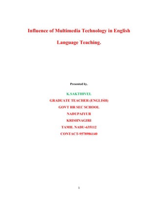 Influence of Multimedia Technology in English
Language Teaching.

Presented by.

K.SAKTHIVEL
GRADUATE TEACHER (ENGLISH)
GOVT HR SEC SCHOOL
NADUPAIYUR
KRISHNAGIRI
TAMIL NADU-635112
CONTACT-9578986140

1

 