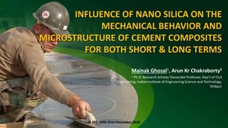 INFLUENCE OF NANO SILICA ON THE
MECHANICAL BEHAVIOR AND
MICROSTRUCTURE OF CEMENT COMPOSITES
FOR BOTH SHORT & LONG TERMS
Mainak Ghosal1, Arun Kr Chakraborty2
1 Ph D. Research Scholar,2Associate Professor, Dep’t of Civil
Engineering, Indian Institute of Engineering Science and Technology,
Shibpur
XI SEC ,19th-21st December,2018
 