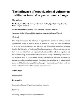 The influence of organizational culture on attitudes toward organizational change 
The Authors 
Md Zabid Abdul Rashid, Centre for Graduate Studies, Open University Malaysia, Kuala Lumpur, Malaysia 
Murali Sambasivan, University Putra Malaysia, Selangor, Malaysia 
Azmawani Abdul Rahman, University Putra Malaysia, Selangor, Malaysia 
Abstract 
This study investigates the influence of organizational culture on attitudes toward organizational change in Malaysia. Based on the work of Goffee and Jones and Dunham et al., a structured questionnaire was developed and self-administered to 258 companies listed in the Federation of Malaysian Manufacturing directory. The results showed that there is an association between organizational culture and the affective, cognitive, and behavioral tendency of attitudes toward organizational change. The findings also showed that different types of organizational culture have different levels of acceptance of attitudes toward organizational change. This means that certain type of organizational culture could facilitate the acceptability of change, while other types of culture could not accept it. The implications of this research are also discussed. 
Article Type: 
Research paper 
Keyword(s): 
Organizational change; Organizational culture; Malaysia. 
Journal: 
Leadership & Organization Development Journal  