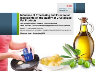 1/17/2012 1
Influence of Processing and Functional
Ingredients on the Quality of Crystallized
Fat Products
PERNILLE GERSTENBERG KIRKEBY
SENIOR APPLICATION SPECIALIST OILS & FATS, DUPONT NUTRITION & HEALTH
11th Practical Short Course on Functional Lipids
- Oils and Fats Emulsions and their Applications in Food Systems
Florence, Italy – September 2015
 