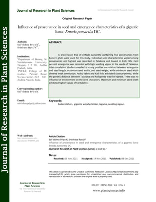 Influence of provenance in seed and emergence characteristics of a gigantic
liana- Entada pursaetha DC.
Keywords:
Eastern Ghats, gigantic woody climber, legume, seedling vigour.
ABSTRACT:
A provenance trial of Entada pursaetha containing five provenances from
Eastern ghats were used for this study. Individual seed characteristics varied among
provenances and highest was recorded in Talakona and lowest in Kolli hills. Cent
percent emergence was recorded with high seedling vigour in the seeds of Talakona.
Inter-correlation studies revealed a strong positive correlation between emergence
and seed length, maximum seed width, and seed weight, while minimum seed width
showed weak correlation. Araku valley and Kolli hills exhibited close proximity, while
the genetic distance between Talakona and Rollapenta was the highest. There was no
influence of environment on the seed characters. Maximum and minimum seed width
exhibited higher values of heritability.
032-037 | JRPS | 2011 | Vol 1 | No 1
This article is governed by the Creative Commons Attribution License (http://creativecommons.org/
licenses/by/2.0), which gives permission for unrestricted use, non-commercial, distribution, and
reproduction in all medium, provided the original work is properly cited.
www.plantsciences.info
Authors:
Sai Vishnu Priya K1
,
Srinivasa Rao JV1*
.
Institution:
1
Department of Botany, Sri
Venkateswara University,
Tirupati- 517 501, Andhra
Pradesh, India.
*
PNCKR College of PG
studies, Palnad Road,
Narasaraopet-522 601,
Andhra Pradesh, India.
Corresponding author:
Sai Vishnu Priya K
Email:
saivishnupriya@yahoo.com
Web Address:
http://plantsciences.info/
documents/PS0006.pdf.
Dates:
Received: 09 Nov 2011 /Accepted: 14 Nov 2011 /Published: 08 Dec 2011
Article Citation:
Sai Vishnu Priya K, Srinivasa Rao JV
Influence of provenance in seed and emergence characteristics of a gigantic liana-
Entada pursaetha DC.
Journal of Research in Plant Sciences (2011) 1: 032-037
Original Research Paper
Journal of Research in Plant Sciences
JournalofResearchinPlantSciences
Journal of Research in
Plant Sciences
An International Scientific
Research Journal
An International Scientific Research Journal
 