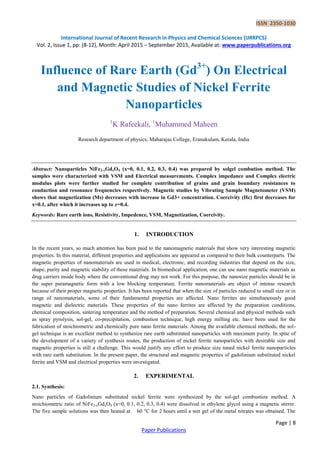 ISSN 2350-1030
International Journal of Recent Research in Physics and Chemical Sciences (IJRRPCS)
Vol. 2, Issue 1, pp: (8-12), Month: April 2015 – September 2015, Available at: www.paperpublications.org
Page | 8
Paper Publications
Influence of Rare Earth (Gd3+
) On Electrical
and Magnetic Studies of Nickel Ferrite
Nanoparticles
1
K Rafeekali, 1
Muhammed Maheen
Research department of physics, Maharajas College, Eranakulam, Kerala, India
Abstract: Nanoparticles NiFe2-xGdxO4 (x=0, 0.1, 0.2, 0.3, 0.4) was prepared by solgel combution method. The
samples were characterized with VSM and Electrical measurements. Complex impedance and Complex electric
modulus plots were further studied for complete contribution of grains and grain boundary resistances to
conduction and resonance frequencies respectively. Magnetic studies by Vibrating Sample Magnetometer (VSM)
shows that magnetization (Ms) decreases with increase in Gd3+ concentration. Coercivity (Hc) first decreases for
x=0.1, after which it increases up to x=0.4.
Keywords: Rare earth ions, Resistivity, Impedence, VSM, Magnetization, Coercivity.
1. INTRODUCTION
In the recent years, so much attention has been paid to the nanomagnetic materials that show very interesting magnetic
properties. In this material, different properties and applications are appeared as compared to their bulk counterparts. The
magnetic properties of nanomaterials are used in medical, electronic, and recording industries that depend on the size,
shape, purity and magnetic stability of these materials. In biomedical application, one can use nano magnetic materials as
drug carriers inside body where the conventional drug may not work. For this purpose, the nanosize particles should be in
the super paramagnetic form with a low blocking temperature. Ferrite nanomaterials are object of intense research
because of their proper magnetic properties. It has been reported that when the size of particles reduced to small size or in
range of nanomaterials, some of their fundamental properties are affected. Nano ferrites are simultaneously good
magnetic and dielectric materials. These properties of the nano ferrites are affected by the preparation conditions,
chemical composition, sintering temperature and the method of preparation. Several chemical and physical methods such
as spray pyrolysis, sol-gel, co-precipitation, combustion technique, high energy milling etc. have been used for the
fabrication of stoichiometric and chemically pure nano ferrite materials. Among the available chemical methods, the sol-
gel technique is an excellent method to synthesize rare earth substituted nanoparticles with maximum purity. In spite of
the development of a variety of synthesis routes, the production of nickel ferrite nanoparticles with desirable size and
magnetic properties is still a challenge. This would justify any effort to produce size tuned nickel ferrite nanoparticles
with rare earth substitution. In the present paper, the structural and magnetic properties of gadolinium substituted nickel
ferrite and VSM and electrical properties were investigated.
2. EXPERIMENTAL
2.1. Synthesis:
Nano particles of Gadolinium substituted nickel ferrite were synthesized by the sol-gel combustion method. A
stoichiometric ratio of NiFe2-xGdxO4 (x=0, 0.1, 0.2, 0.3, 0.4) were dissolved in ethylene glycol using a magnetic stirrer.
The five sample solutions was then heated at 60 °C for 2 hours until a wet gel of the metal nitrates was obtained. The
 