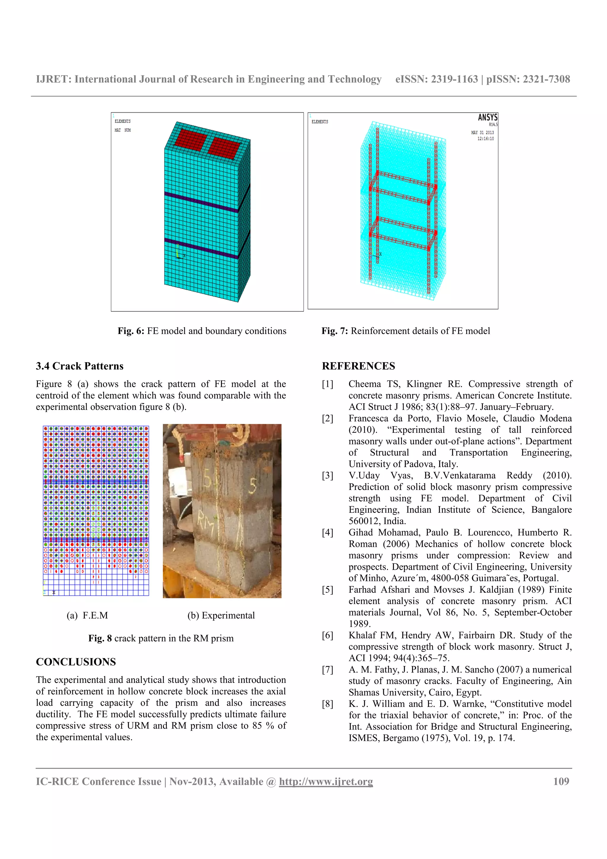 IJRET: International Journal of Research in Engineering and Technology eISSN: 2319-1163 | pISSN: 2321-7308
__________________________________________________________________________________________
IC-RICE Conference Issue | Nov-2013, Available @ http://www.ijret.org 109
Fig. 6: FE model and boundary conditions Fig. 7: Reinforcement details of FE model
3.4 Crack Patterns
Figure 8 (a) shows the crack pattern of FE model at the
centroid of the element which was found comparable with the
experimental observation figure 8 (b).
(a) F.E.M (b) Experimental
Fig. 8 crack pattern in the RM prism
CONCLUSIONS
The experimental and analytical study shows that introduction
of reinforcement in hollow concrete block increases the axial
load carrying capacity of the prism and also increases
ductility. The FE model successfully predicts ultimate failure
compressive stress of URM and RM prism close to 85 % of
the experimental values.
REFERENCES
[1] Cheema TS, Klingner RE. Compressive strength of
concrete masonry prisms. American Concrete Institute.
ACI Struct J 1986; 83(1):88–97. January–February.
[2] Francesca da Porto, Flavio Mosele, Claudio Modena
(2010). “Experimental testing of tall reinforced
masonry walls under out-of-plane actions”. Department
of Structural and Transportation Engineering,
University of Padova, Italy.
[3] V.Uday Vyas, B.V.Venkatarama Reddy (2010).
Prediction of solid block masonry prism compressive
strength using FE model. Department of Civil
Engineering, Indian Institute of Science, Bangalore
560012, India.
[4] Gihad Mohamad, Paulo B. Lourencco, Humberto R.
Roman (2006) Mechanics of hollow concrete block
masonry prisms under compression: Review and
prospects. Department of Civil Engineering, University
of Minho, Azure´m, 4800-058 Guimara˜es, Portugal.
[5] Farhad Afshari and Movses J. Kaldjian (1989) Finite
element analysis of concrete masonry prism. ACI
materials Journal, Vol 86, No. 5, September-October
1989.
[6] Khalaf FM, Hendry AW, Fairbairn DR. Study of the
compressive strength of block work masonry. Struct J,
ACI 1994; 94(4):365–75.
[7] A. M. Fathy, J. Planas, J. M. Sancho (2007) a numerical
study of masonry cracks. Faculty of Engineering, Ain
Shamas University, Cairo, Egypt.
[8] K. J. William and E. D. Warnke, “Constitutive model
for the triaxial behavior of concrete,” in: Proc. of the
Int. Association for Bridge and Structural Engineering,
ISMES, Bergamo (1975), Vol. 19, p. 174.
 