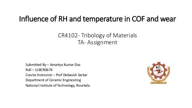 Influence of RH and temperature in COF and wear
CR4102- Tribology of Materials
TA- Assignment
Submitted By – Amartya Kumar Das
Roll – 118CR0674
Course Instructor – Prof Debasish Sarkar
Department of Ceramic Engineering
National Institute of Technology, Rourkela
 