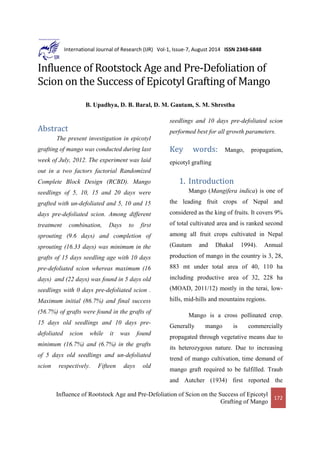 Influence of Rootstock Age and Pre-Defoliation of Scion on the Success of Epicotyl
Grafting of Mango
172
International Journal of Research (IJR) Vol-1, Issue-7, August 2014 ISSN 2348-6848
Influence of Rootstock Age and Pre-Defoliation of
Scion on the Success of Epicotyl Grafting of Mango
B. Upadhya, D. B. Baral, D. M. Gautam, S. M. Shrestha
Abstract
The present investigation in epicotyl
grafting of mango was conducted during last
week of July, 2012. The experiment was laid
out in a two factors factorial Randomized
Complete Block Design (RCBD). Mango
seedlings of 5, 10, 15 and 20 days were
grafted with un-defoliated and 5, 10 and 15
days pre-defoliated scion. Among different
treatment combination, Days to first
sprouting (9.6 days) and completion of
sprouting (16.33 days) was minimum in the
grafts of 15 days seedling age with 10 days
pre-defoliated scion whereas maximum (16
days) and (22 days) was found in 5 days old
seedlings with 0 days pre-defoliated scion .
Maximum initial (86.7%) and final success
(56.7%) of grafts were found in the grafts of
15 days old seedlings and 10 days pre-
defoliated scion while it was found
minimum (16.7%) and (6.7%) in the grafts
of 5 days old seedlings and un-defoliated
scion respectively. Fifteen days old
seedlings and 10 days pre-defoliated scion
performed best for all growth parameters.
Key words: Mango, propagation,
epicotyl grafting
1. Introduction
Mango (Mangifera indica) is one of
the leading fruit crops of Nepal and
considered as the king of fruits. It covers 9%
of total cultivated area and is ranked second
among all fruit crops cultivated in Nepal
(Gautam and Dhakal 1994). Annual
production of mango in the country is 3, 28,
883 mt under total area of 40, 110 ha
including productive area of 32, 228 ha
(MOAD, 2011/12) mostly in the terai, low-
hills, mid-hills and mountains regions.
Mango is a cross pollinated crop.
Generally mango is commercially
propagated through vegetative means due to
its heterozygous nature. Due to increasing
trend of mango cultivation, time demand of
mango graft required to be fulfilled. Traub
and Autcher (1934) first reported the
 