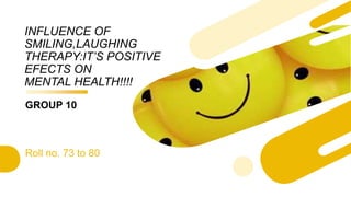 INFLUENCE OF
SMILING,LAUGHING
THERAPY:IT’S POSITIVE
EFECTS ON
MENTAL HEALTH!!!!
GROUP 10
Roll no. 73 to 80
 